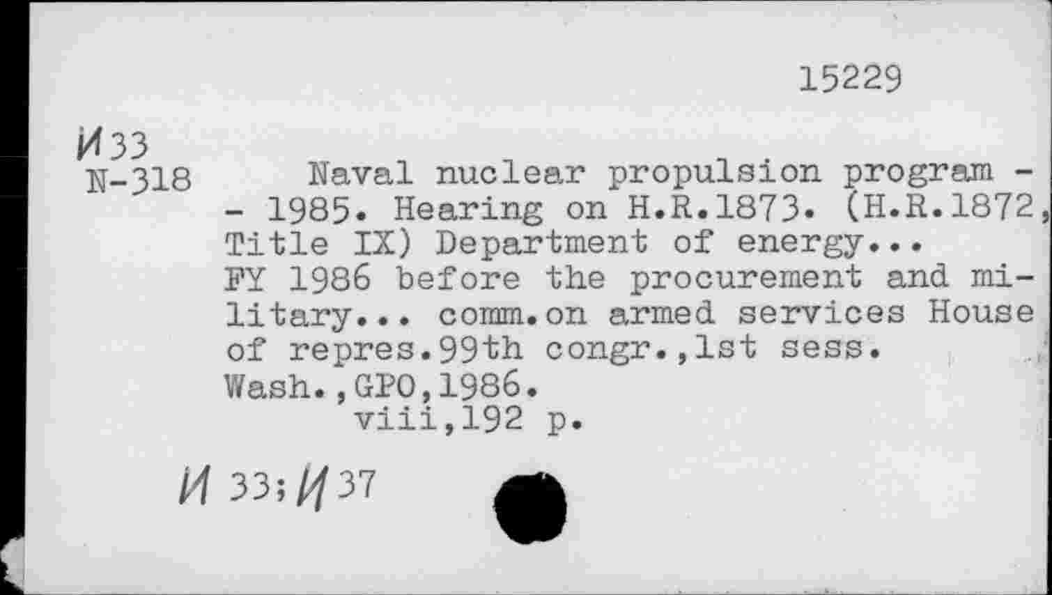 ﻿15229
N-318 Naval nuclear propulsion program -- 1985» Hearing on H.R.1873» (H.R.1872 Title IX) Department of energy...
FY 1986 before the procurement and military. . . comm.on armed services House of repres.99th congr.,lst sess.
Wash.,GIO,1986.
viii,192 p.
H 33î/p7